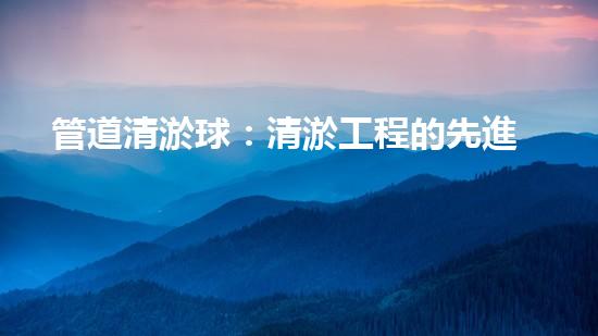 管道清淤球：清淤工程的先進(jìn)技術(shù)和策略如何應(yīng)對(duì)氣候變化的挑戰(zhàn)？